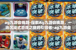 ag九游会线路-探索Ag九游会线路，一场沉浸式游戏之旅的引领者-ag九游会线路