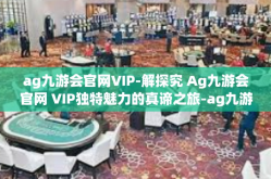 ag九游会官网VIP-解探究 Ag九游会官网 VIP独特魅力的真谛之旅-ag九游会官网VIP