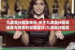 九游会j9提现快吗-关于九游会J9提现速度与效率的深度探讨-九游会j9提现快吗