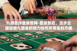 九游会j9登录官网-登录新启，漫步云端空间九游会的倾力协作所带来的方便与乐趣—九游会J9官网新体验之旅-九游会j9登录官网