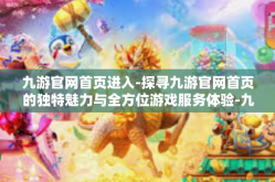 九游官网首页进入-探寻九游官网首页的独特魅力与全方位游戏服务体验-九游官网首页进入