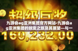 九游会ag亚洲集团官方网站-九游会ag亚洲集团的蜕变之旅及其展望—与一位务实开拓者共享的数字经济事业初探-九游会ag亚洲集团官方网站