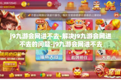 j9九游会网进不去-解决J9九游会网进不去的问题-j9九游会网进不去