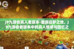 J9九游会真人老版本-重游旧梦之地，J9九游会老版本中的真人情感与回忆之旅-J9九游会真人老版本