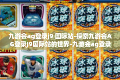 九游会ag登录j9 国际站-探索九游会AG登录J9国际站的世界-九游会ag登录j9 国际站