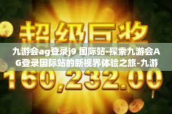 九游会ag登录j9 国际站-探索九游会AG登录国际站的新视界体验之旅-九游会ag登录j9 国际站