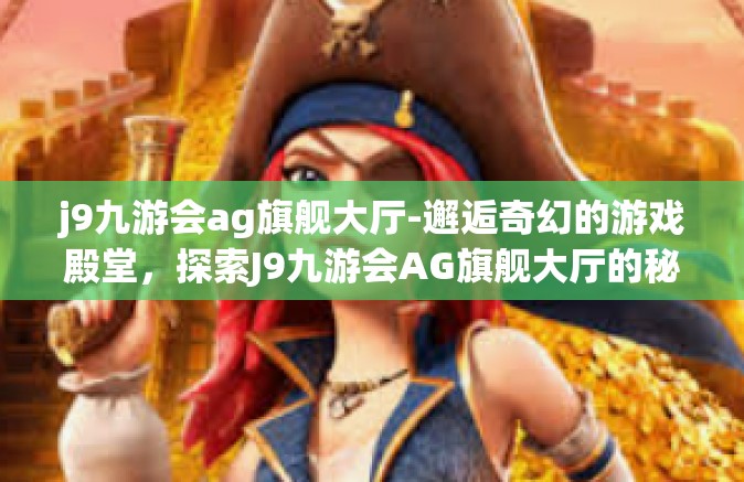 j9九游会ag旗舰大厅-邂逅奇幻的游戏殿堂，探索J9九游会AG旗舰大厅的秘密之旅-j9九游会ag旗舰大厅