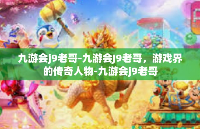 九游会j9老哥-九游会J9老哥，游戏界的传奇人物-九游会j9老哥