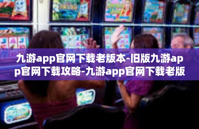 九游app官网下载老版本-旧版九游app官网下载攻略-九游app官网下载老版本