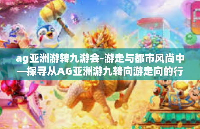 ag亚洲游转九游会-游走与都市风尚中—探寻从AG亚洲游九转向游走向的行动谜题-ag亚洲游转九游会