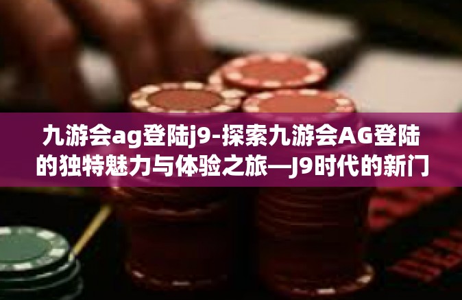 九游会ag登陆j9-探索九游会AG登陆的独特魅力与体验之旅—J9时代的新门户-九游会ag登陆j9