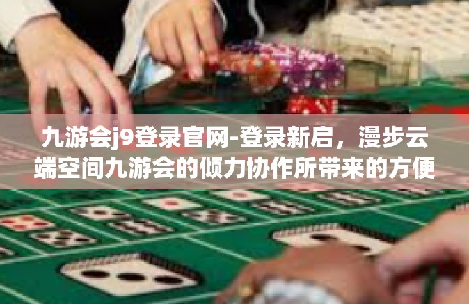 九游会j9登录官网-登录新启，漫步云端空间九游会的倾力协作所带来的方便与乐趣—九游会J9官网新体验之旅-九游会j9登录官网