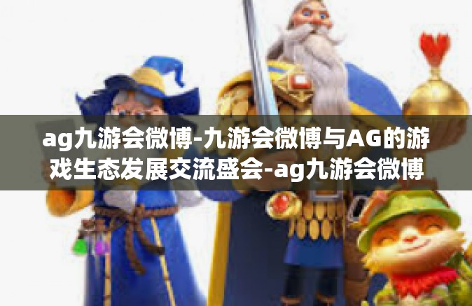 ag九游会微博-九游会微博与AG的游戏生态发展交流盛会-ag九游会微博