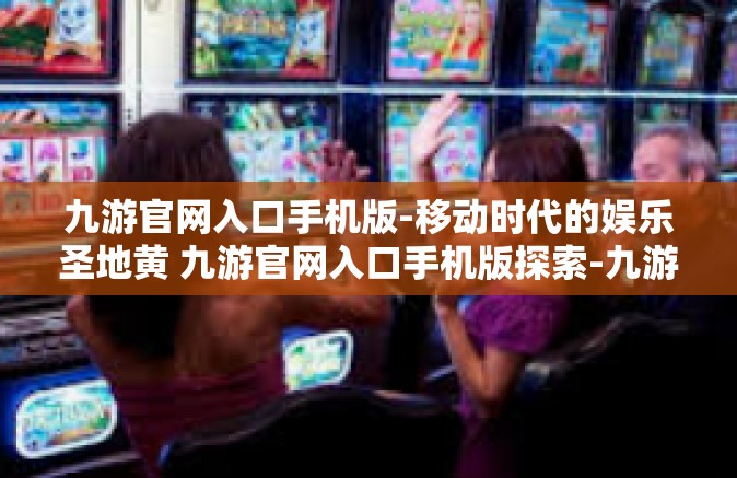 九游官网入口手机版-移动时代的娱乐圣地黄 九游官网入口手机版探索-九游官网入口手机版