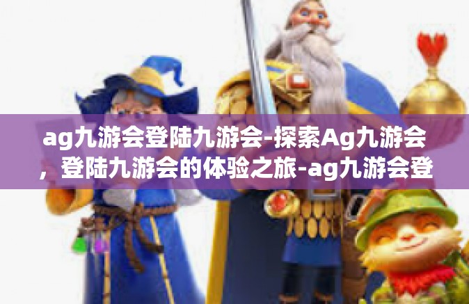 ag九游会登陆九游会-探索Ag九游会，登陆九游会的体验之旅-ag九游会登陆九游会