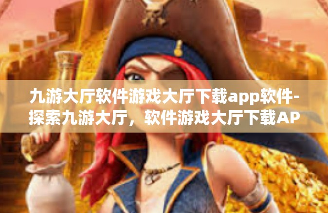 九游大厅软件游戏大厅下载app软件-探索九游大厅，软件游戏大厅下载APP的绝佳体验-九游大厅软件游戏大厅下载app软件
