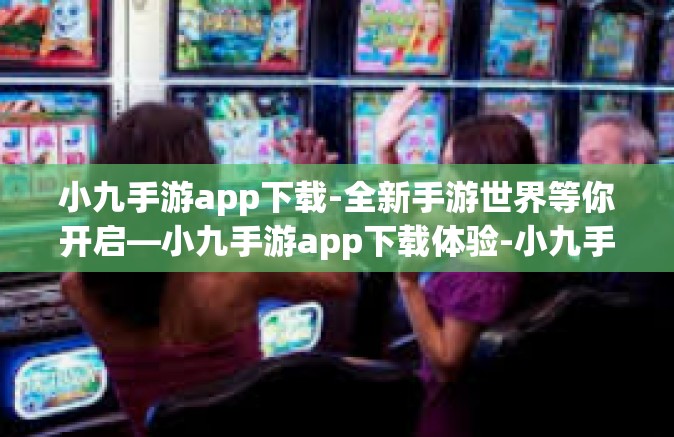 小九手游app下载-全新手游世界等你开启—小九手游app下载体验-小九手游app下载