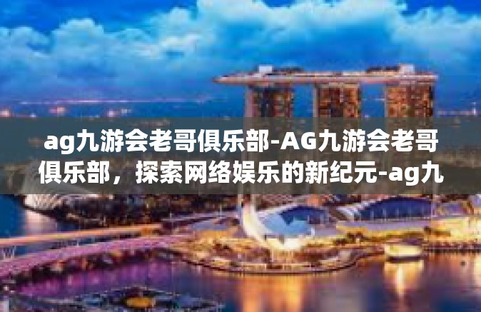 ag九游会老哥俱乐部-AG九游会老哥俱乐部，探索网络娱乐的新纪元-ag九游会老哥俱乐部
