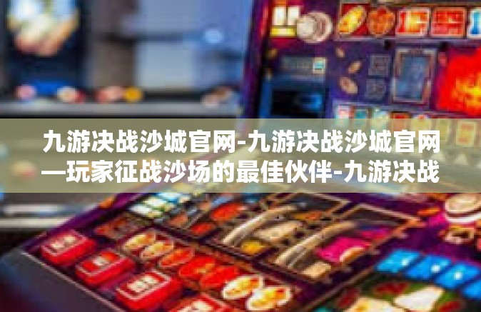 九游决战沙城官网-九游决战沙城官网—玩家征战沙场的最佳伙伴-九游决战沙城官网
