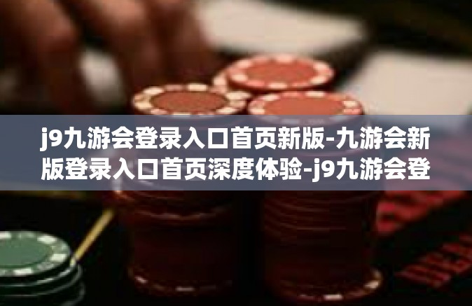 j9九游会登录入口首页新版-九游会新版登录入口首页深度体验-j9九游会登录入口首页新版