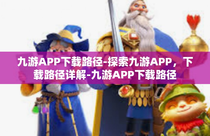 九游APP下载路径-探索九游APP，下载路径详解-九游APP下载路径