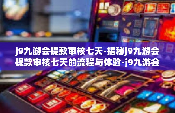 j9九游会提款审核七天-揭秘j9九游会提款审核七天的流程与体验-j9九游会提款审核七天