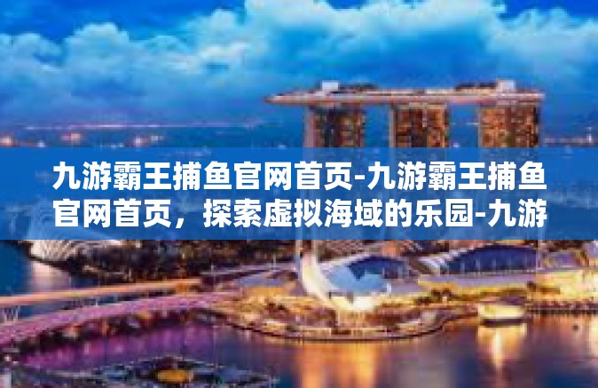 九游霸王捕鱼官网首页-九游霸王捕鱼官网首页，探索虚拟海域的乐园-九游霸王捕鱼官网首页