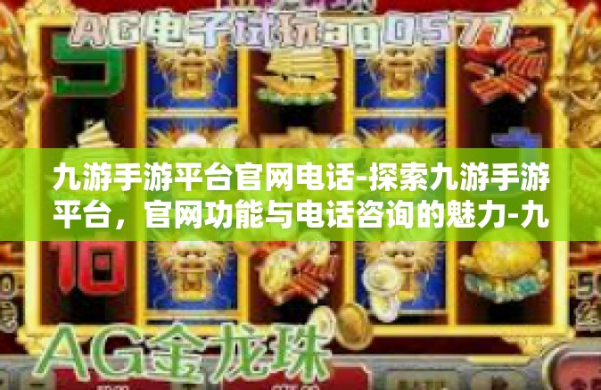 九游手游平台官网电话-探索九游手游平台，官网功能与电话咨询的魅力-九游手游平台官网电话