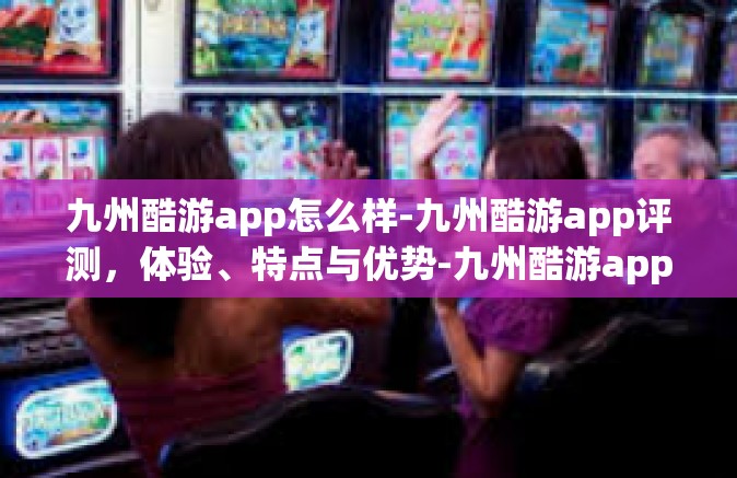 九州酷游app怎么样-九州酷游app评测，体验、特点与优势-九州酷游app怎么样