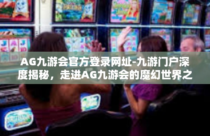 AG九游会官方登录网址-九游门户深度揭秘，走进AG九游会的魔幻世界之旅探索始于此（登陆AG九游会官方登录网址的无限体验）AG九游会官方登录网址
