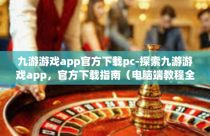 九游游戏app官方下载pc-探索九游游戏app，官方下载指南（电脑端教程全步骤讲解）九游游戏app官方下载pc
