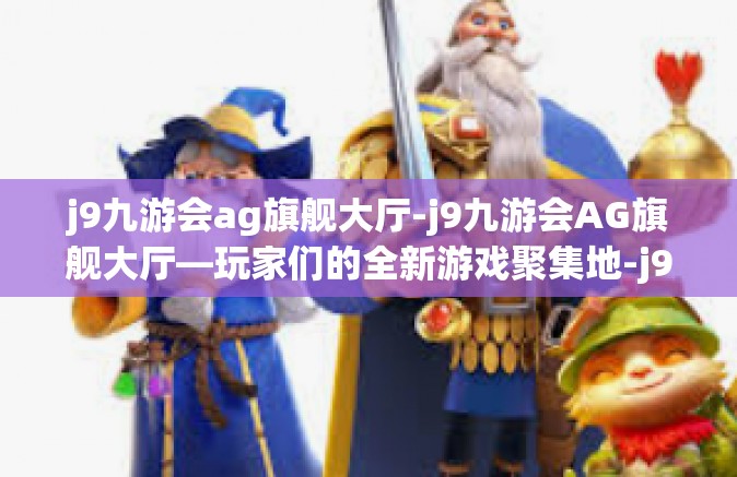 j9九游会ag旗舰大厅-j9九游会AG旗舰大厅—玩家们的全新游戏聚集地-j9九游会ag旗舰大厅