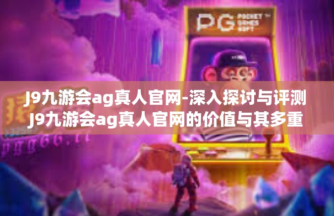 J9九游会ag真人官网-深入探讨与评测J9九游会ag真人官网的价值与其多重影响领域的特点与应用发展趋势-J9九游会ag真人官网