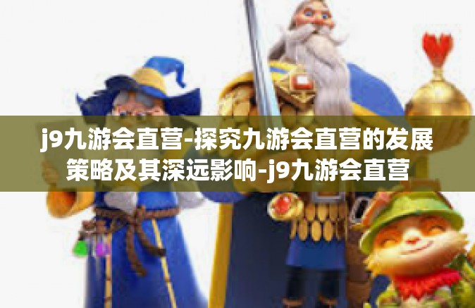 j9九游会直营-探究九游会直营的发展策略及其深远影响-j9九游会直营