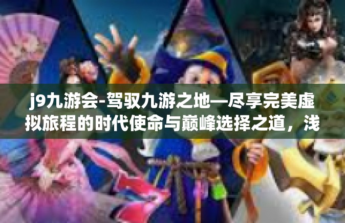j9九游会-驾驭九游之地—尽享完美虚拟旅程的时代使命与巅峰选择之道，浅说j9九游会-j9九游会