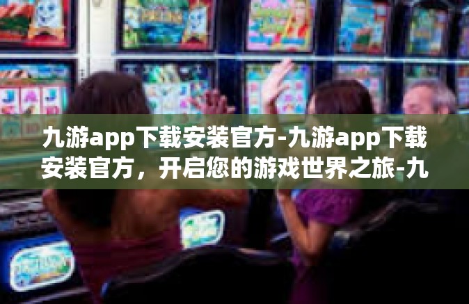 九游app下载安装官方-九游app下载安装官方，开启您的游戏世界之旅-九游app下载安装官方