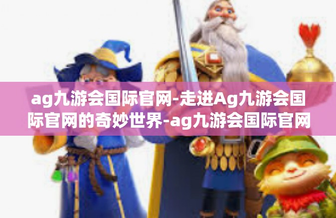ag九游会国际官网-走进Ag九游会国际官网的奇妙世界-ag九游会国际官网