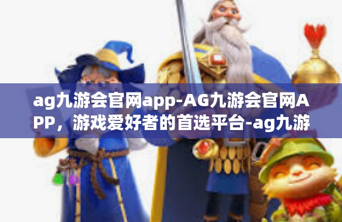 ag九游会官网app-AG九游会官网APP，游戏爱好者的首选平台-ag九游会官网app