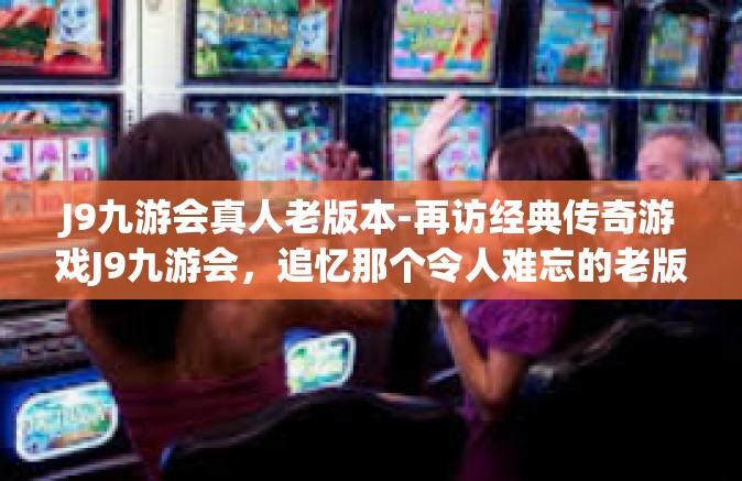 J9九游会真人老版本-再访经典传奇游戏J9九游会，追忆那个令人难忘的老版本的真人间天堂-J9九游会真人老版本