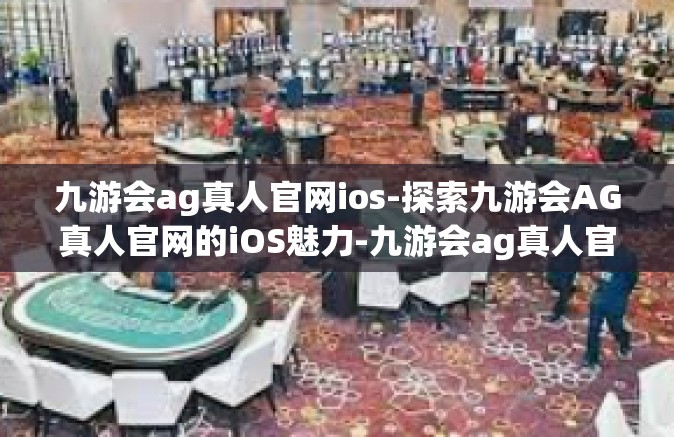 九游会ag真人官网ios-探索九游会AG真人官网的iOS魅力-九游会ag真人官网ios