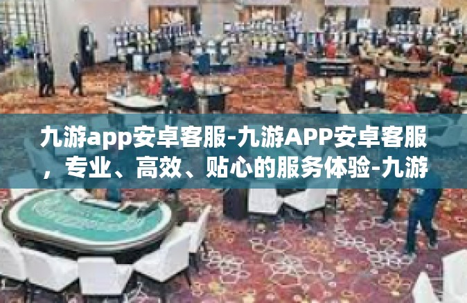 九游app安卓客服-九游APP安卓客服，专业、高效、贴心的服务体验-九游app安卓客服