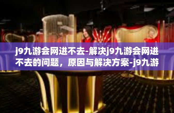 j9九游会网进不去-解决j9九游会网进不去的问题，原因与解决方案-j9九游会网进不去