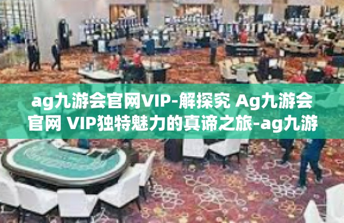 ag九游会官网VIP-解探究 Ag九游会官网 VIP独特魅力的真谛之旅-ag九游会官网VIP