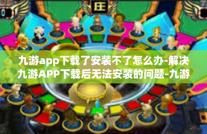 九游app下载了安装不了怎么办-解决九游APP下载后无法安装的问题-九游app下载了安装不了怎么办