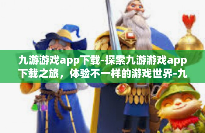 九游游戏app下载-探索九游游戏app下载之旅，体验不一样的游戏世界-九游游戏app下载