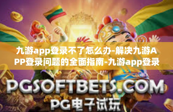 九游app登录不了怎么办-解决九游APP登录问题的全面指南-九游app登录不了怎么办
