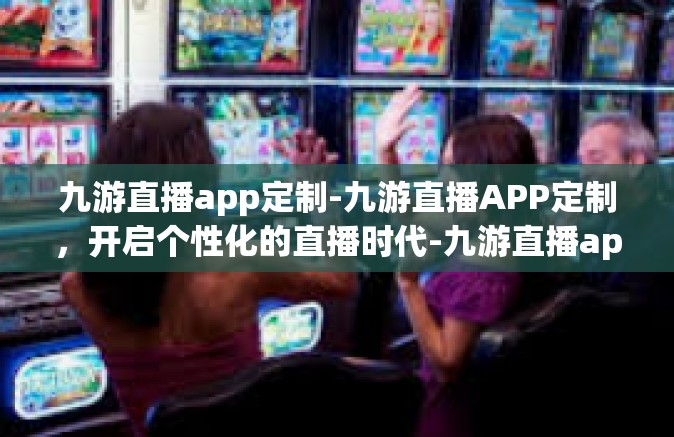 九游直播app定制-九游直播APP定制，开启个性化的直播时代-九游直播app定制