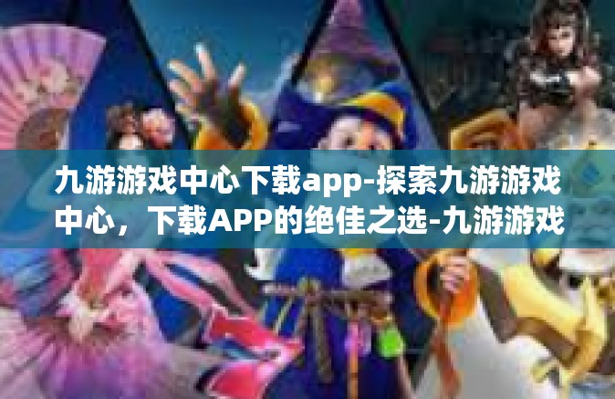 九游游戏中心下载app-探索九游游戏中心，下载APP的绝佳之选-九游游戏中心下载app