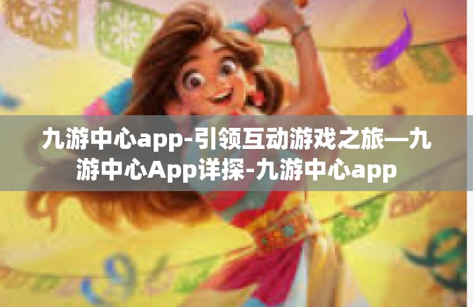 九游中心app-引领互动游戏之旅—九游中心App详探-九游中心app