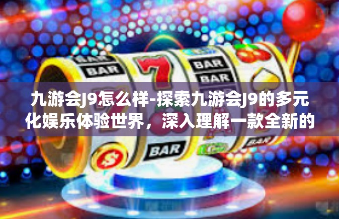 九游会J9怎么样-探索九游会J9的多元化娱乐体验世界，深入理解一款全新的综合游戏平台-九游会J9怎么样